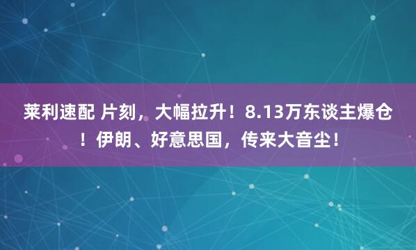 莱利速配 片刻,大幅拉升!8.13万东谈主爆仓!伊朗、好意思国,传来大音尘!