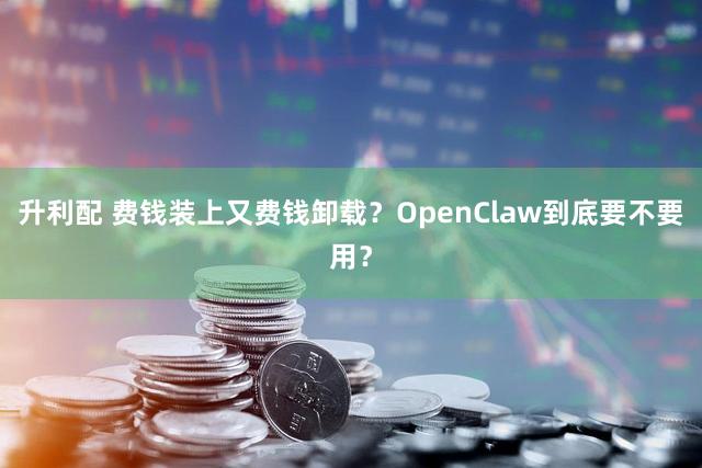 升利配 费钱装上又费钱卸载？OpenClaw到底要不要用？