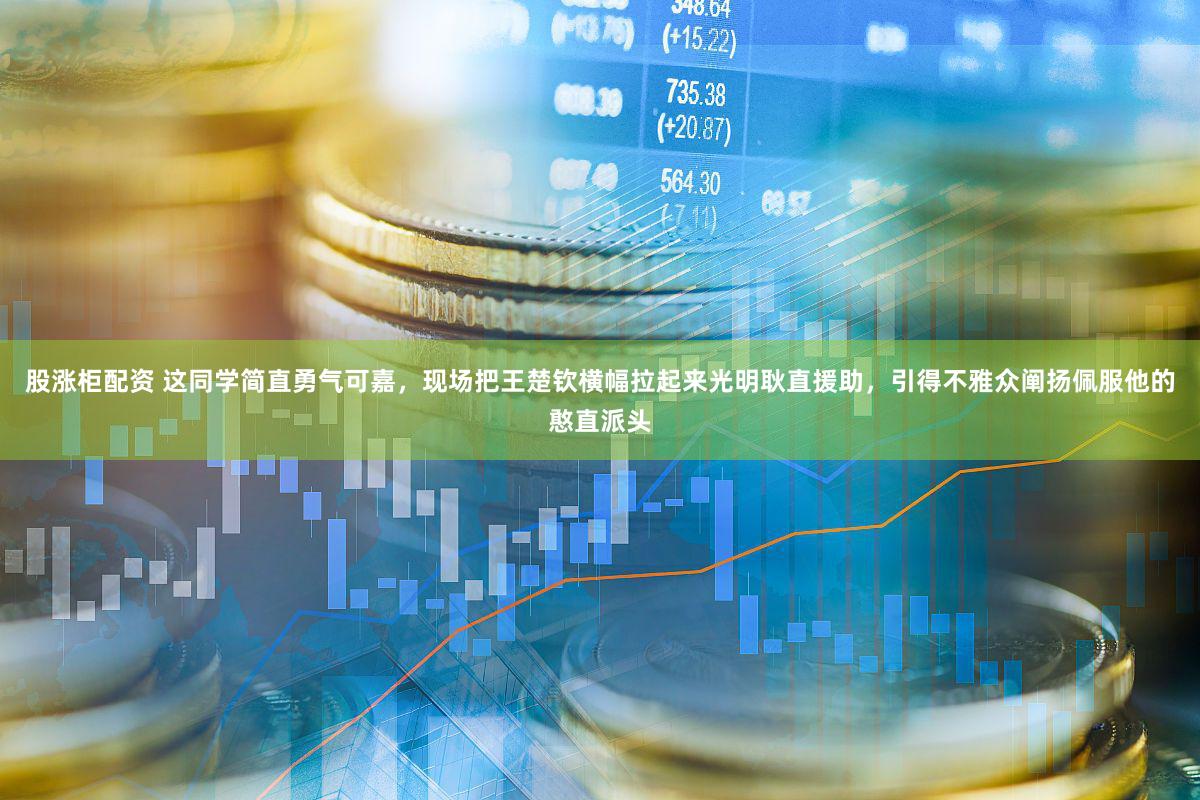 股涨柜配资 这同学简直勇气可嘉，现场把王楚钦横幅拉起来光明耿直援助，引得不雅众阐扬佩服他的憨直派头