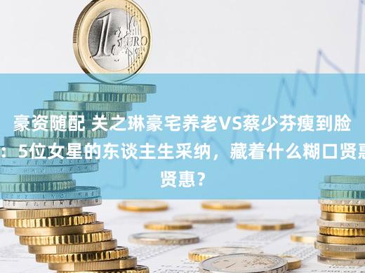 豪资随配 关之琳豪宅养老VS蔡少芬瘦到脸凹：5位女星的东谈主生采纳，藏着什么糊口贤惠？