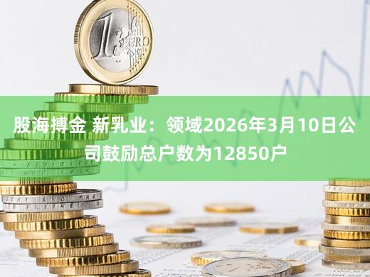 股海搏金 新乳业:领域2026年3月10日公司鼓励总户数为12850户