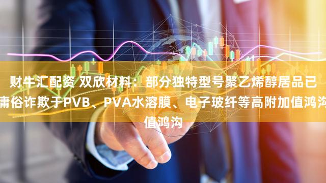 财牛汇配资 双欣材料：部分独特型号聚乙烯醇居品已庸俗诈欺于PVB、PVA水溶膜、电子玻纤等高附加值鸿沟