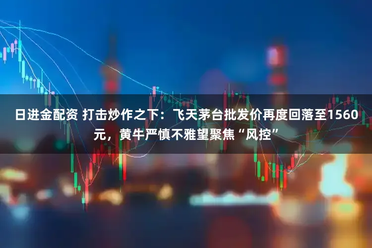 日进金配资 打击炒作之下：飞天茅台批发价再度回落至1560元，黄牛严慎不雅望聚焦“风控”
