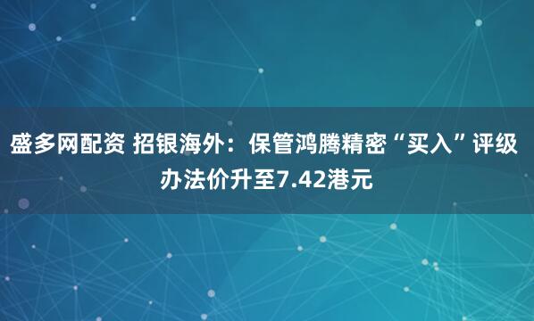 盛多网配资 招银海外：保管鸿腾精密“买入”评级 办法价升至7.42港元