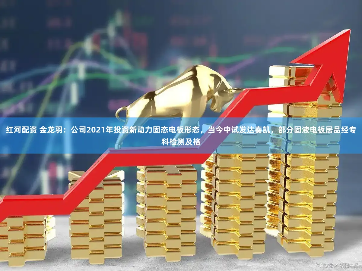 红河配资 金龙羽：公司2021年投资新动力固态电板形态，当今中试发达奏凯，部分固液电板居品经专科检测及格