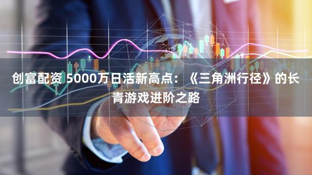 创富配资 5000万日活新高点：《三角洲行径》的长青游戏进阶之路