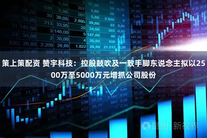 策上策配资 赞宇科技：控股鼓吹及一致手脚东说念主拟以2500万至5000万元增抓公司股份