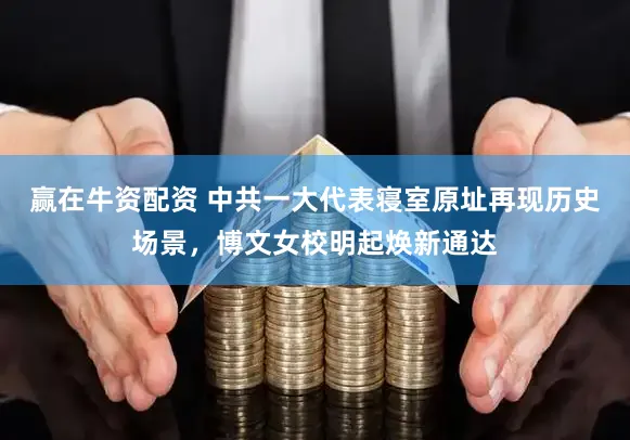 赢在牛资配资 中共一大代表寝室原址再现历史场景,博文女校明起焕新通达