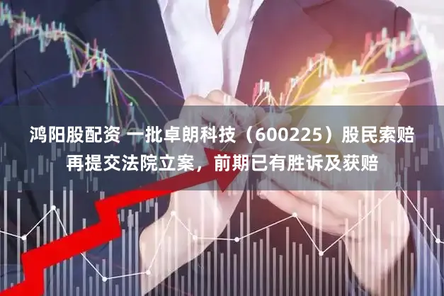 鸿阳股配资 一批卓朗科技(600225)股民索赔再提交法院立案,前期已有胜诉及获赔