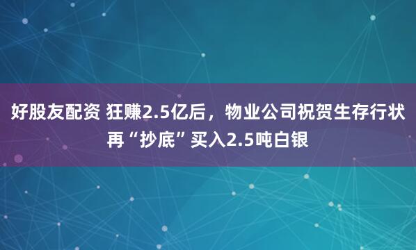 好股友配资 狂赚2.5亿后,物业公司祝贺生存行状再“抄底”买入2.5吨白银