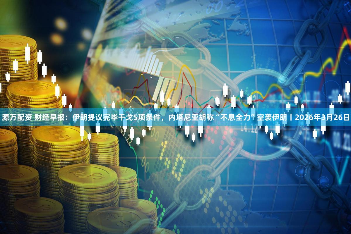 源万配资 财经早报:伊朗提议完毕干戈5项条件,内塔尼亚胡称“不息全力”空袭伊朗丨2026年3月26日