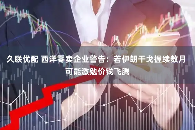 久联优配 西洋零卖企业警告:若伊朗干戈握续数月 可能激勉价钱飞腾