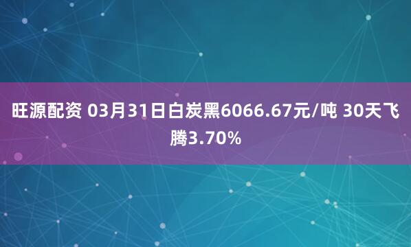 旺源配资 03月31日白炭黑6066.67元/吨 30天飞腾3.70%