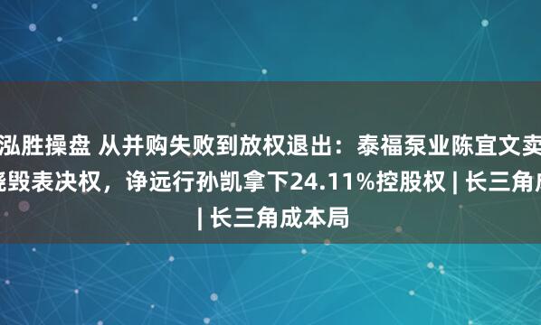 泓胜操盘 从并购失败到放权退出：泰福泵业陈宜文卖股并烧毁表决权，诤远行孙凯拿下24.11%控股权 | 长三角成本局
