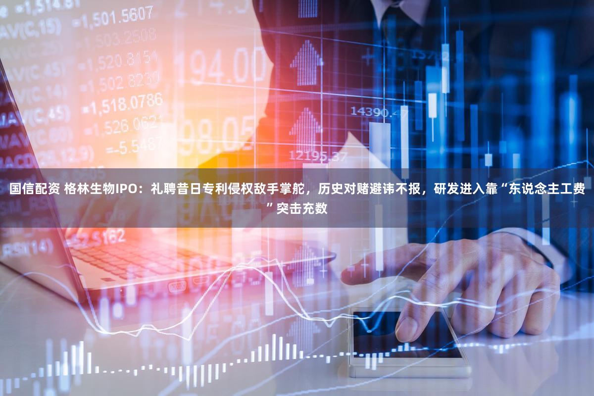 国信配资 格林生物IPO：礼聘昔日专利侵权敌手掌舵，历史对赌避讳不报，研发进入靠“东说念主工费”突击充数