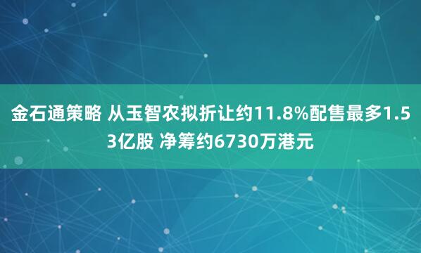 金石通策略 从玉智农拟折让约11.8%配售最多1.53亿股 净筹约6730万港元