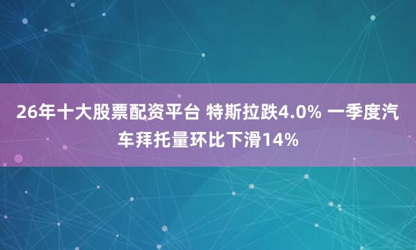 26年十大股票配资平台 特斯拉跌4.0% 一季度汽车拜托量环比下滑14%