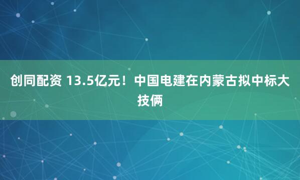 创同配资 13.5亿元！中国电建在内蒙古拟中标大技俩