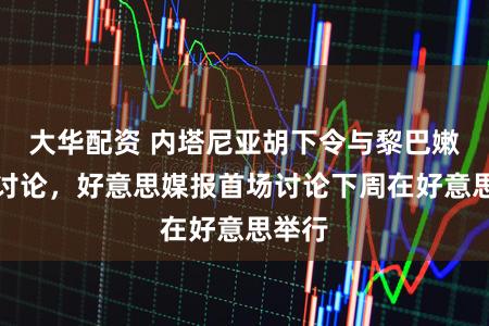 大华配资 内塔尼亚胡下令与黎巴嫩平直讨论，好意思媒报首场讨论下周在好意思举行