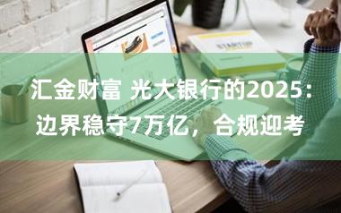 汇金财富 光大银行的2025:边界稳守7万亿,合规迎考