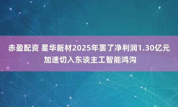 赤盈配资 星华新材2025年罢了净利润1.30亿元 加速切入东谈主工智能鸿沟