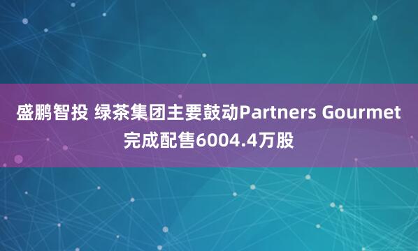 盛鹏智投 绿茶集团主要鼓动Partners Gourmet完成配售6004.4万股