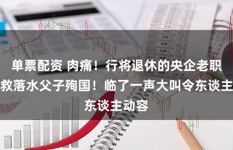 单票配资 肉痛！行将退休的央企老职工为救落水父子殉国！临了一声大叫令东谈主动容