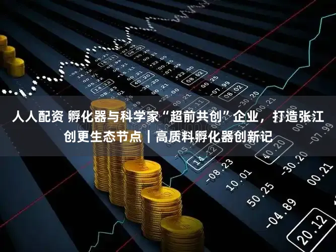 人人配资 孵化器与科学家“超前共创”企业，打造张江创更生态节点｜高质料孵化器创新记