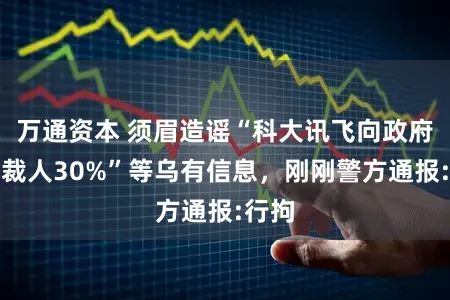 万通资本 须眉造谣“科大讯飞向政府备案裁人30%”等乌有信息，刚刚警方通报:行拘