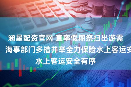 涵星配资官网 直率假期祭扫出游需求肖似，海事部门多措并举全力保险水上客运安全有序