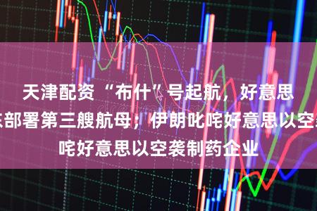 天津配资 “布什”号起航,好意思军或在中东部署第三艘航母;伊朗叱咤好意思以空袭制药企业