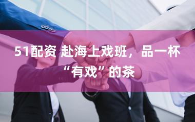 51配资 赴海上戏班，品一杯“有戏”的茶