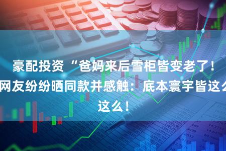 豪配投资 “爸妈来后雪柜皆变老了！”网友纷纷晒同款并感触：底本寰宇皆这么！