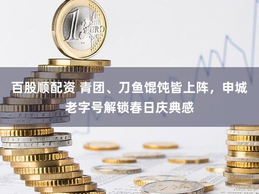 百股顺配资 青团、刀鱼馄饨皆上阵，申城老字号解锁春日庆典感