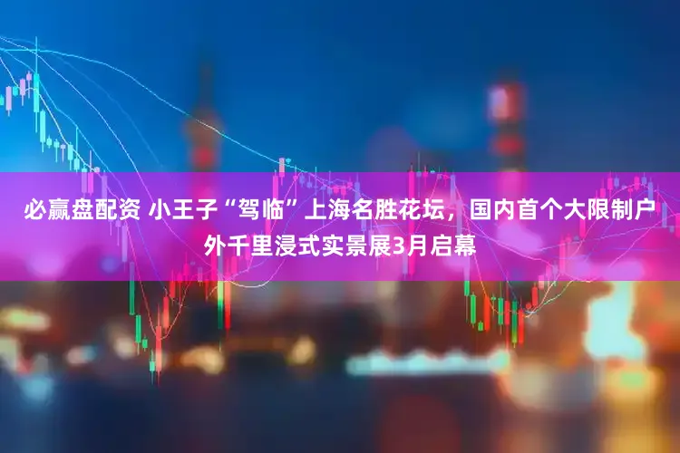 必赢盘配资 小王子“驾临”上海名胜花坛,国内首个大限制户外千里浸式实景展3月启幕