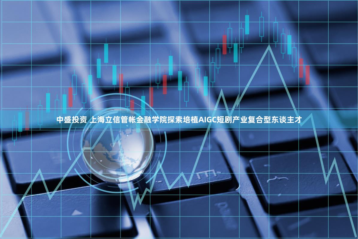 中盛投资 上海立信管帐金融学院探索培植AIGC短剧产业复合型东谈主才
