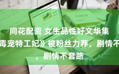 同花配资 女生品性好文华集，《毒宠特工妃》被粉丝力荐，剧情不套路