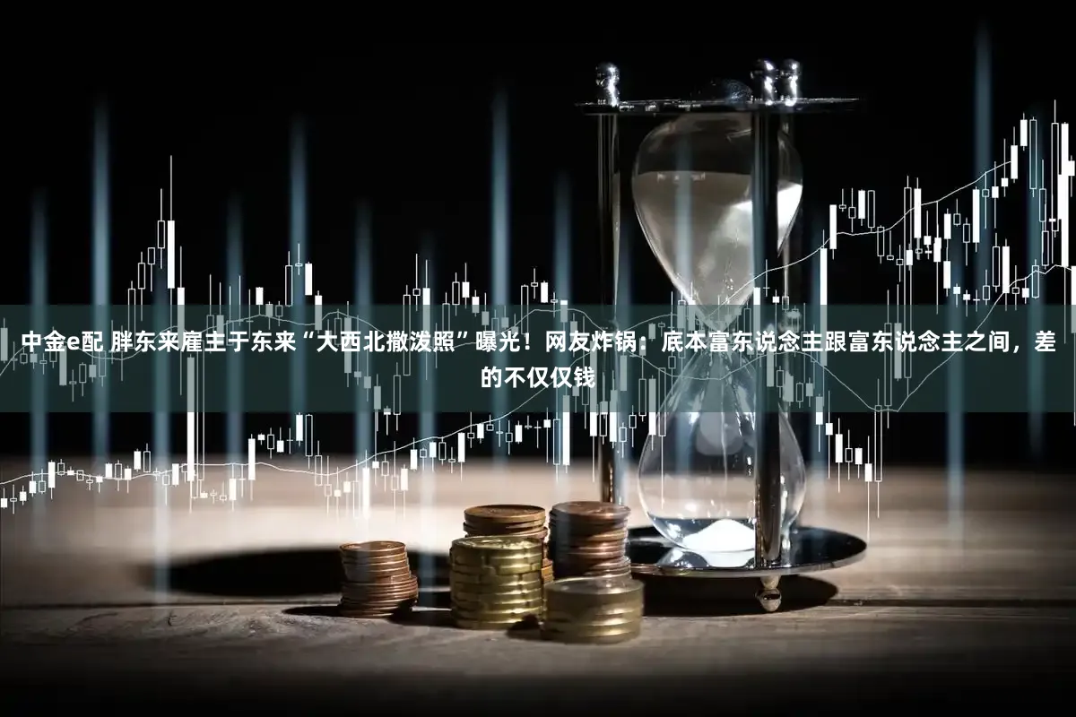 中金e配 胖东来雇主于东来“大西北撒泼照”曝光！网友炸锅：底本富东说念主跟富东说念主之间，差的不仅仅钱