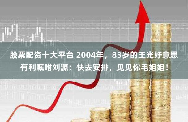 股票配资十大平台 2004年，83岁的王光好意思有利嘱咐刘源：快去安排，见见你毛姐姐！