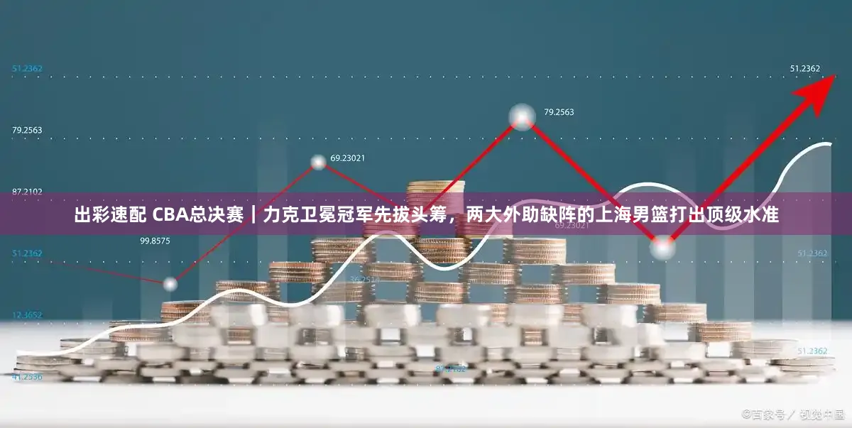 出彩速配 CBA总决赛｜力克卫冕冠军先拔头筹，两大外助缺阵的上海男篮打出顶级水准