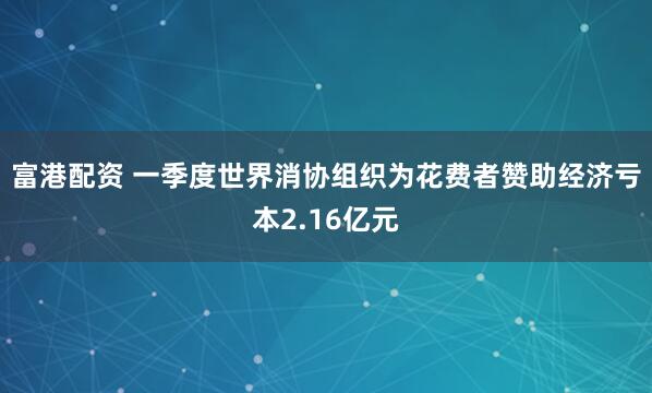 富港配资 一季度世界消协组织为花费者赞助经济亏本2.16亿元