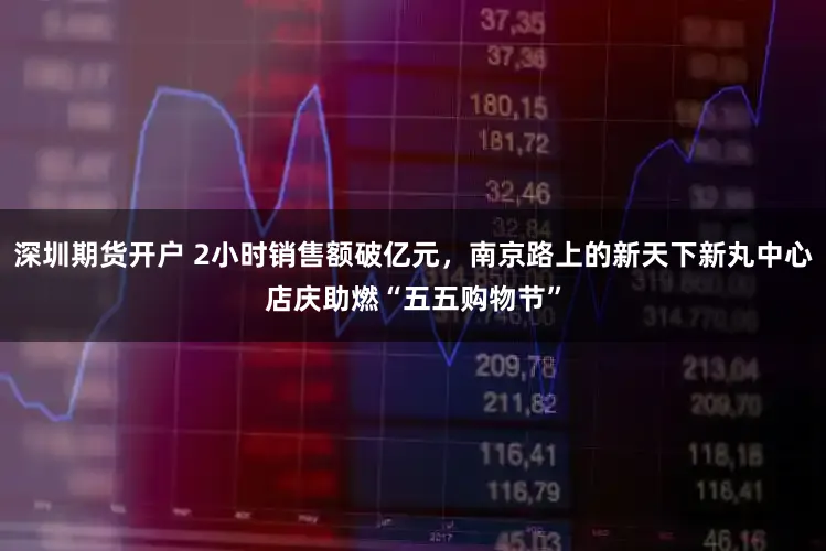 深圳期货开户 2小时销售额破亿元，南京路上的新天下新丸中心店庆助燃“五五购物节”