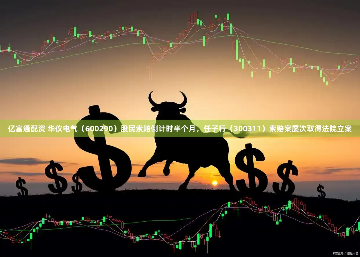 亿富通配资 华仪电气（600290）股民索赔倒计时半个月，任子行（300311）索赔案屡次取得法院立案