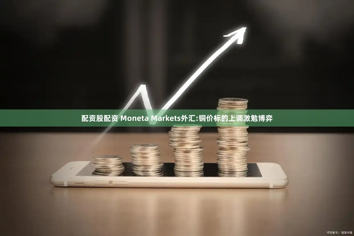 配资股配资 Moneta Markets外汇:铜价标的上调激勉博弈