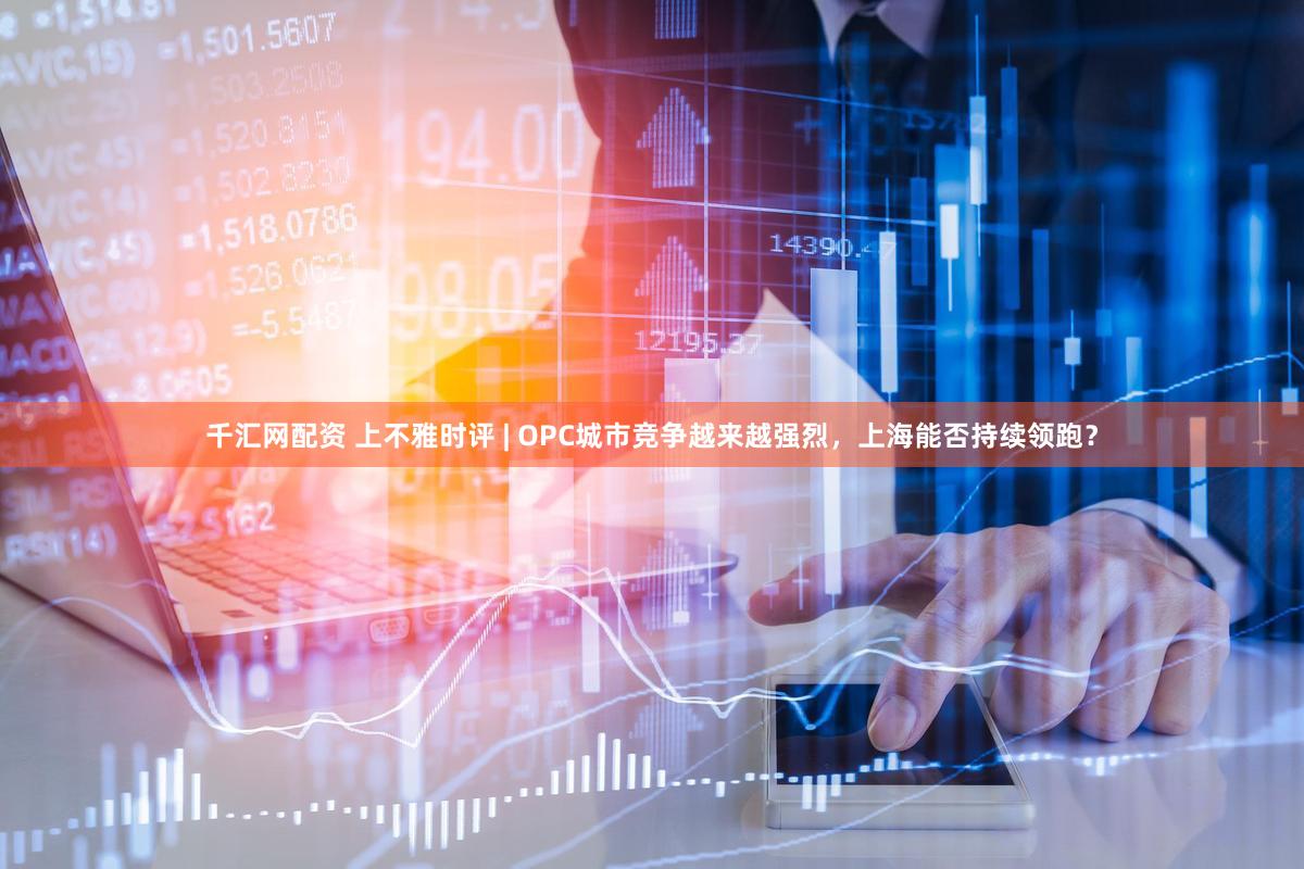 千汇网配资 上不雅时评 | OPC城市竞争越来越强烈，上海能否持续领跑？