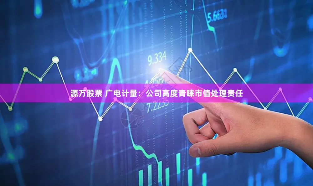源万股票 广电计量:公司高度青睐市值处理责任